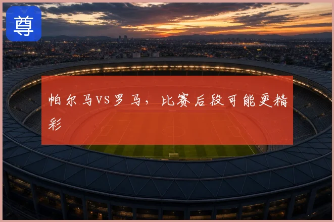 帕尔马vs罗马，比赛后段可能更精彩