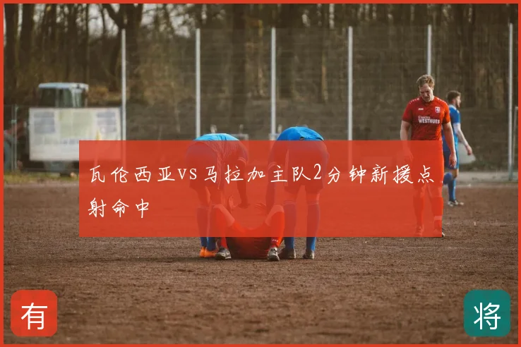 瓦伦西亚vs马拉加主队2分钟新援点射命中